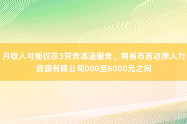 月收入可能仅在3劳务派遣服务、南昌市吉迈德人力资源有限公司000至6000元之间